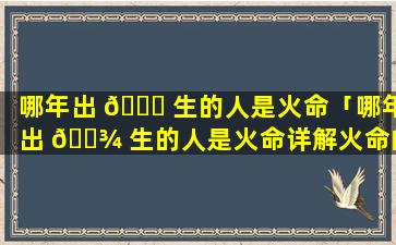 哪年出 🐝 生的人是火命「哪年出 🌾 生的人是火命详解火命的年份」